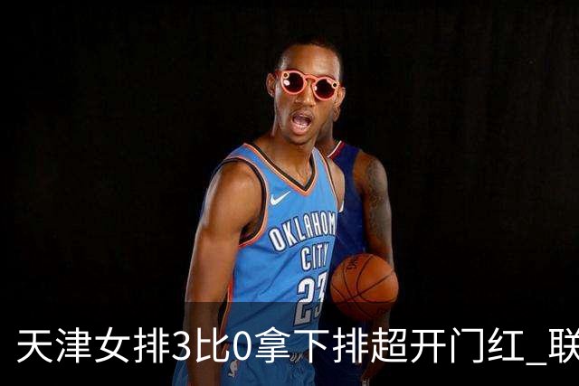 天津女排3比0拿下排超开门红 联赛核心地位无可替代 恶意抹黑言论该停了